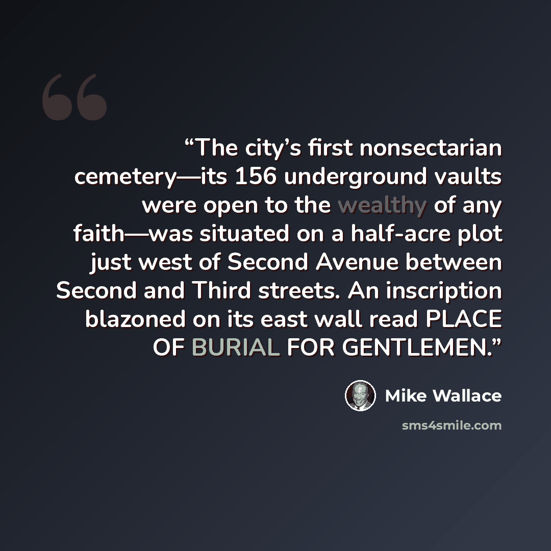 “The city’s first nonsectarian cemetery—its 156 underground vaults were open to the wealthy of any faith—was situated on a half-acre plot just west of Second Avenue between Second and Third streets. An inscription blazoned on its east wall read PLACE OF BURIAL FOR GENTLEMEN.” quote by Mike Wallace