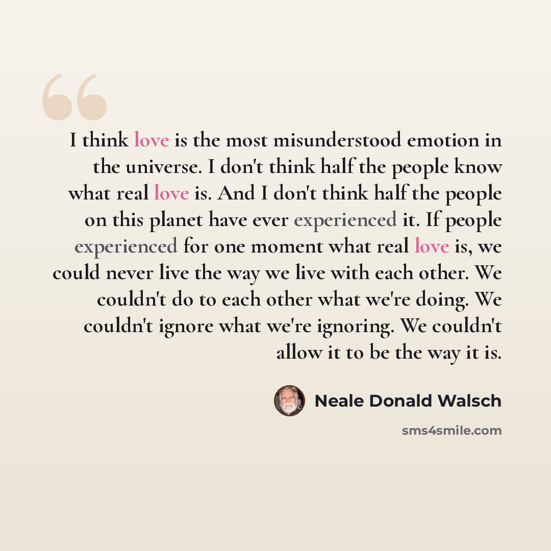 “I think love is the most misunderstood emotion in the universe. I don't think half the people know what real love is. And I don't think half the people on this planet have ever experienced it. If people experienced for one moment what real love is, we could never live the way we live with each…” quote by Neale Donald Walsch