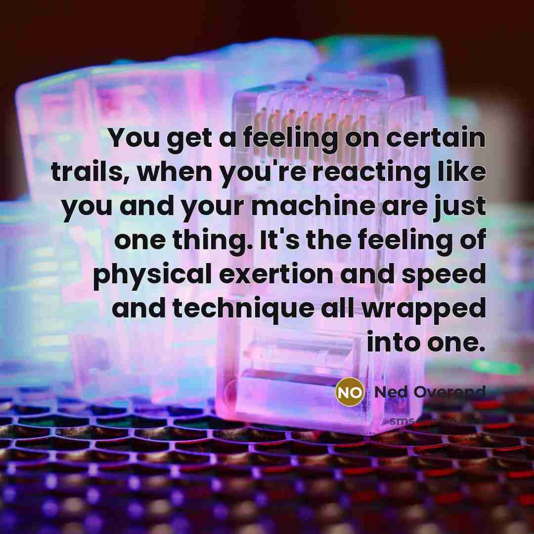 “You get a feeling on certain trails, when you're reacting like you and your machine are just one thing. It's the feeling of physical exertion and speed and technique all wrapped into one.” quote by Ned Overend