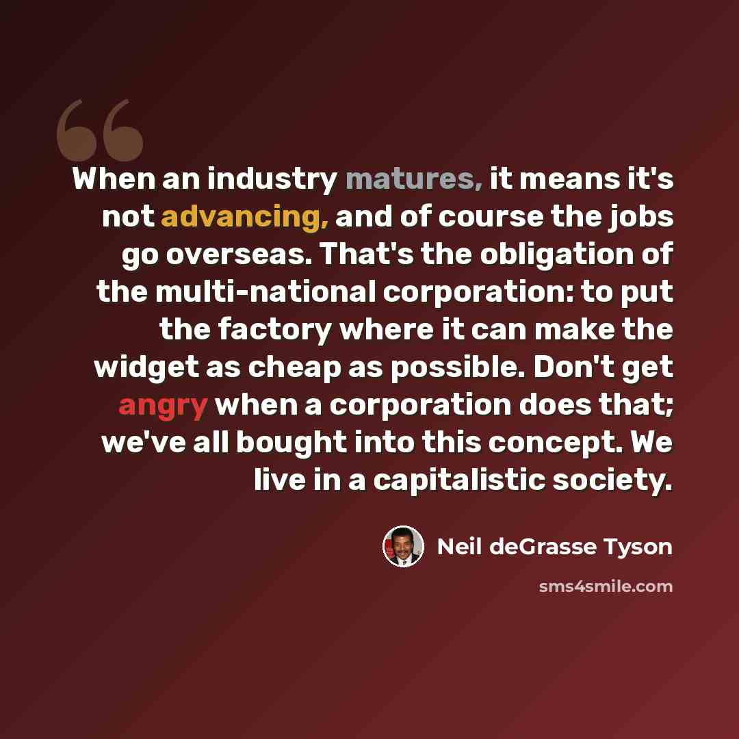 “When an industry matures, it means it's not advancing, and of course the jobs go overseas. That's the obligation of the multi-national corporation: to put the factory where it can make the widget as cheap as possible. Don't get angry when a corporation does that; we've all bought into this…” quote by Neil deGrasse Tyson