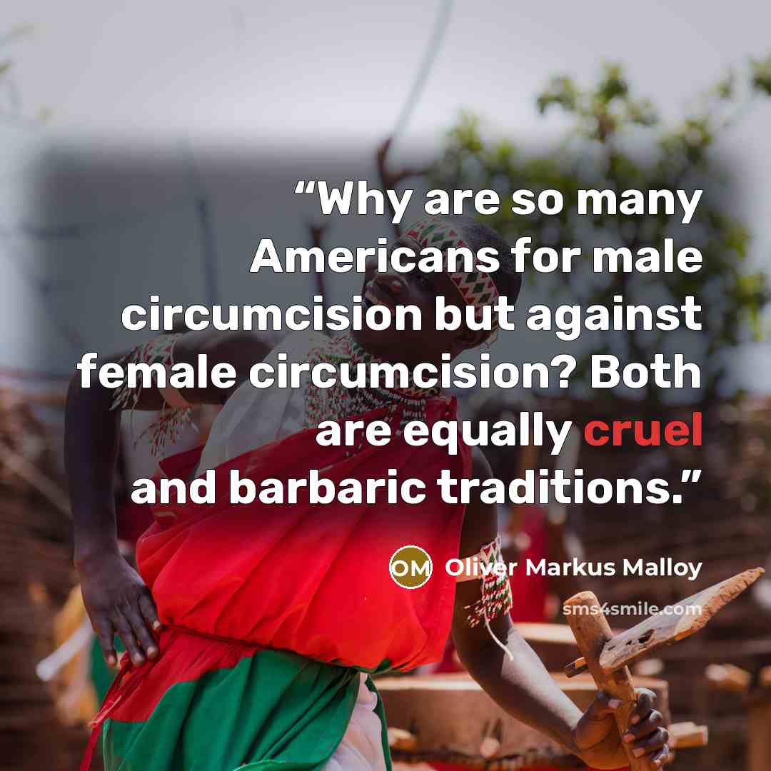 “Why are so many Americans for male circumcision but against female circumcision? Both are equally cruel and barbaric traditions.” quote by Oliver Markus Malloy