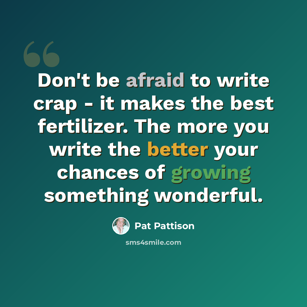“Don't be afraid to write crap - it makes the best fertilizer. The more you write the better your chances of growing something wonderful.” quote by Pat Pattison