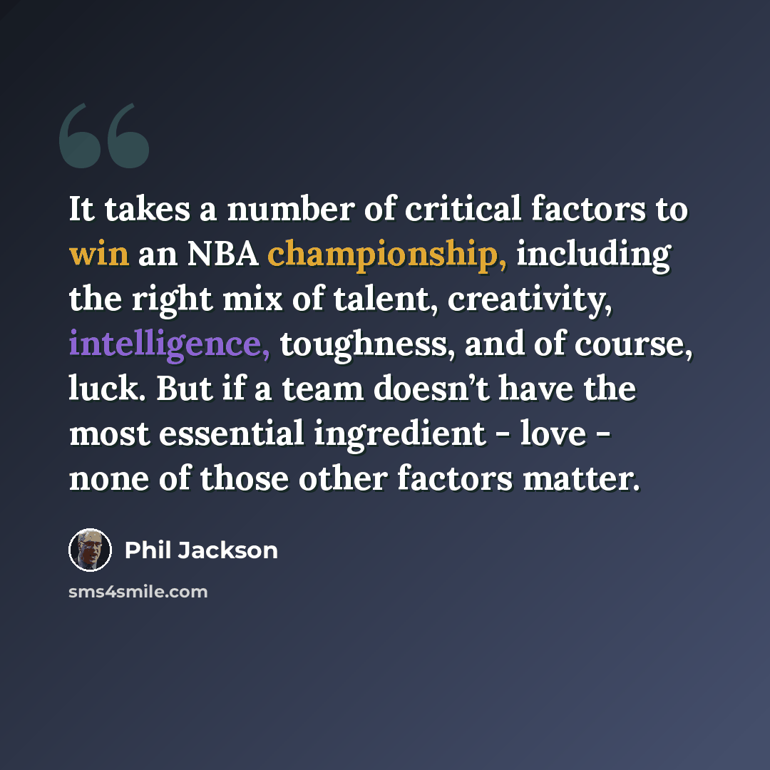 “It takes a number of critical factors to win an NBA championship, including the right mix of talent, creativity, intelligence, toughness, and of course, luck. But if a team doesn’t have the most essential ingredient - love - none of those other factors matter.” quote by Phil Jackson