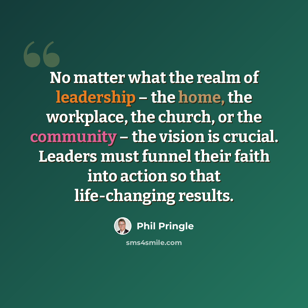 “No matter what the realm of leadership – the home, the workplace, the church, or the community – the vision is crucial. Leaders must funnel their faith into action so that life-changing results.” quote by Phil Pringle