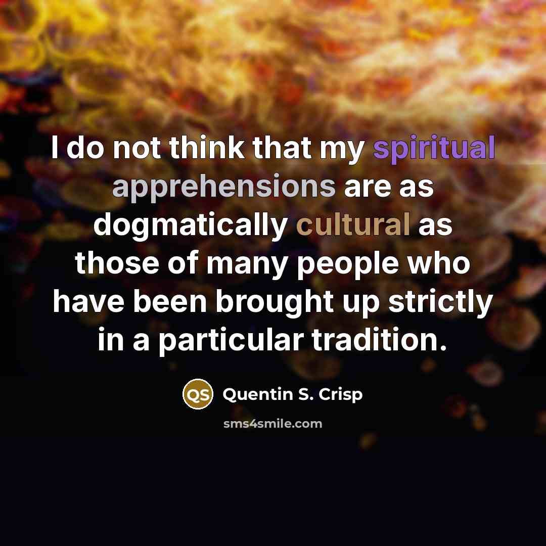 “I do not think that my spiritual apprehensions are as dogmatically cultural as those of many people who have been brought up strictly in a particular tradition.” quote by Quentin S. Crisp