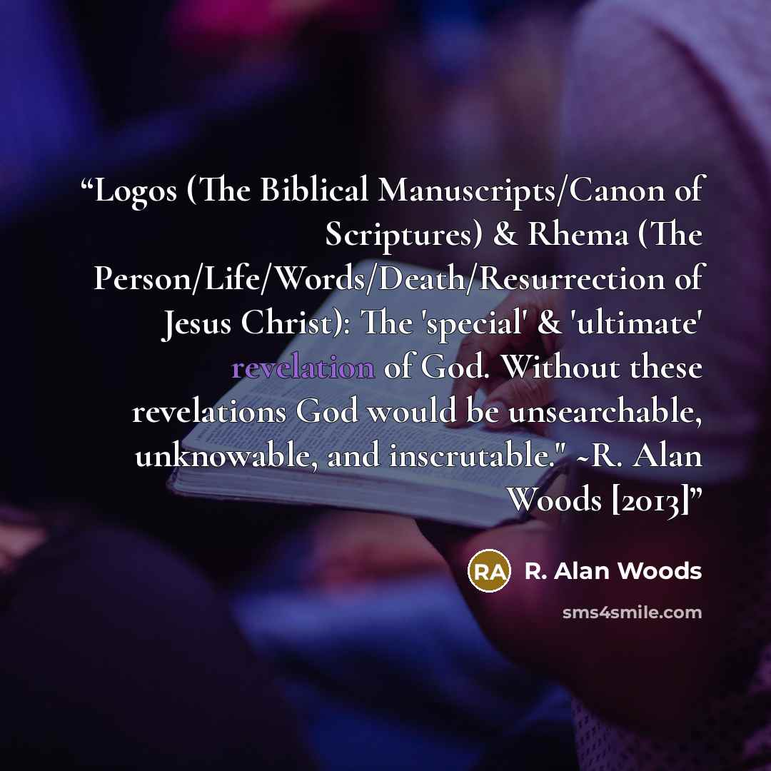 “Logos (The Biblical Manuscripts/Canon of Scriptures) & Rhema (The Person/Life/Words/Death/Resurrection of Jesus Christ): The 'special' & 'ultimate' revelation of God. Without these revelations God would be unsearchable, unknowable, and inscrutable." ~R. Alan Woods [2013]” quote by R. Alan Woods