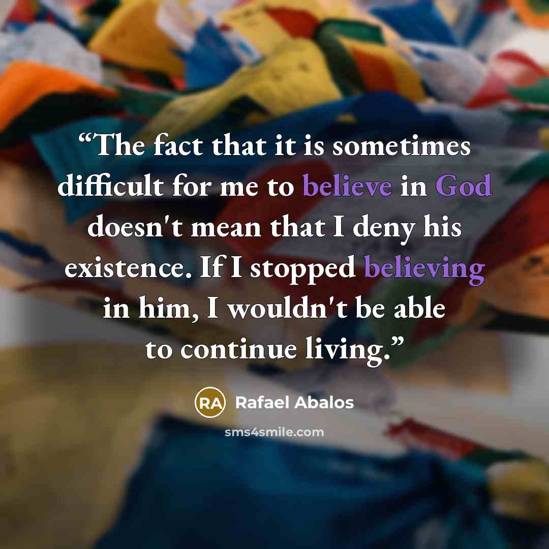 “The fact that it is sometimes difficult for me to believe in God doesn't mean that I deny his existence. If I stopped believing in him, I wouldn't be able to continue living.” quote by Rafael Ábalos