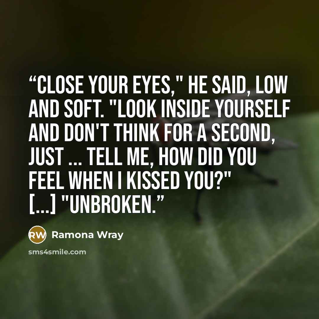 “Close your eyes," he said, low and soft. "Look inside yourself and don't think for a second, just ... tell me, how did you feel when I kissed you?" [...] "Unbroken.” quote by Ramona Wray