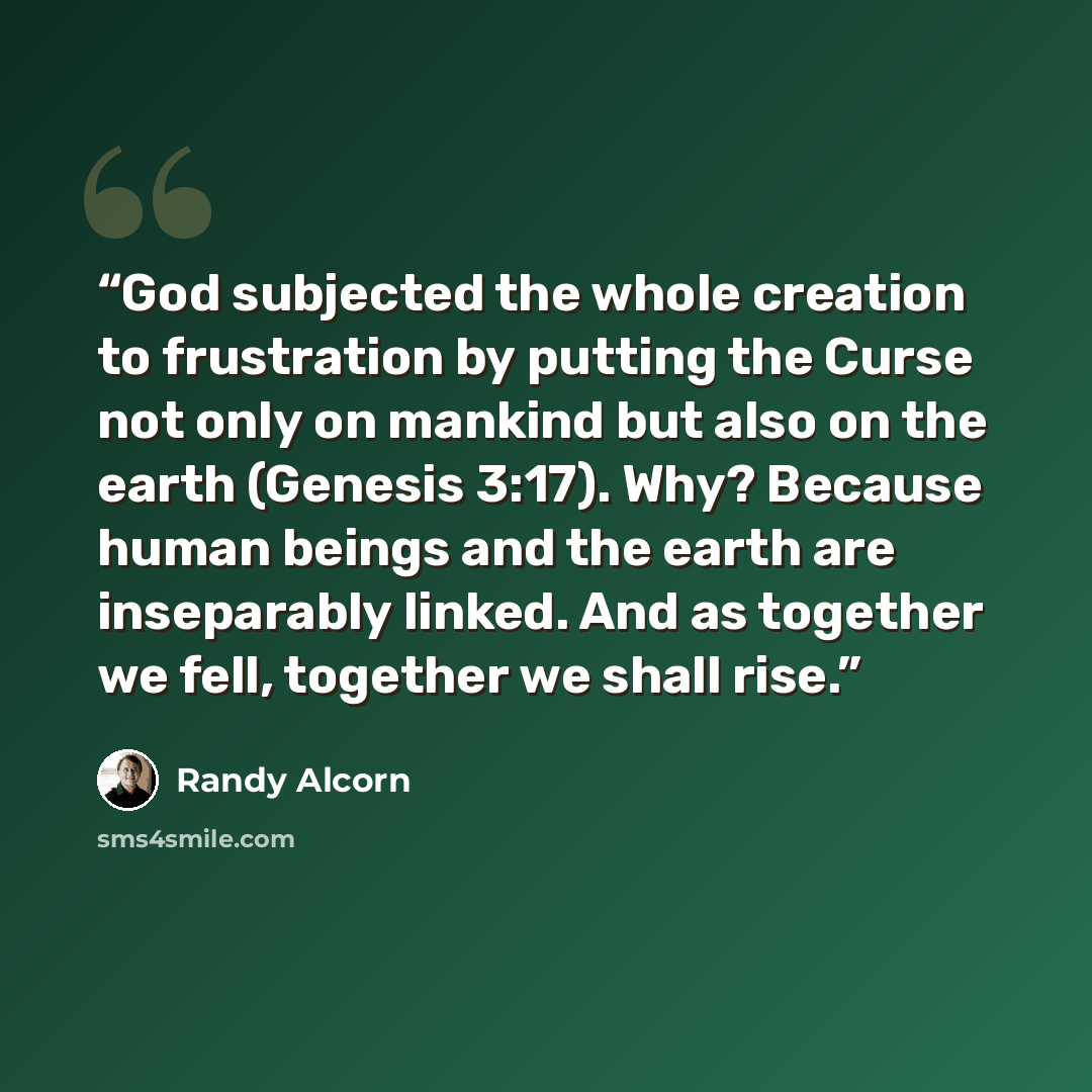 “God subjected the whole creation to frustration by putting the Curse not only on mankind but also on the earth (Genesis 3:17). Why? Because human beings and the earth are inseparably linked. And as together we fell, together we shall rise.” quote by Randy Alcorn