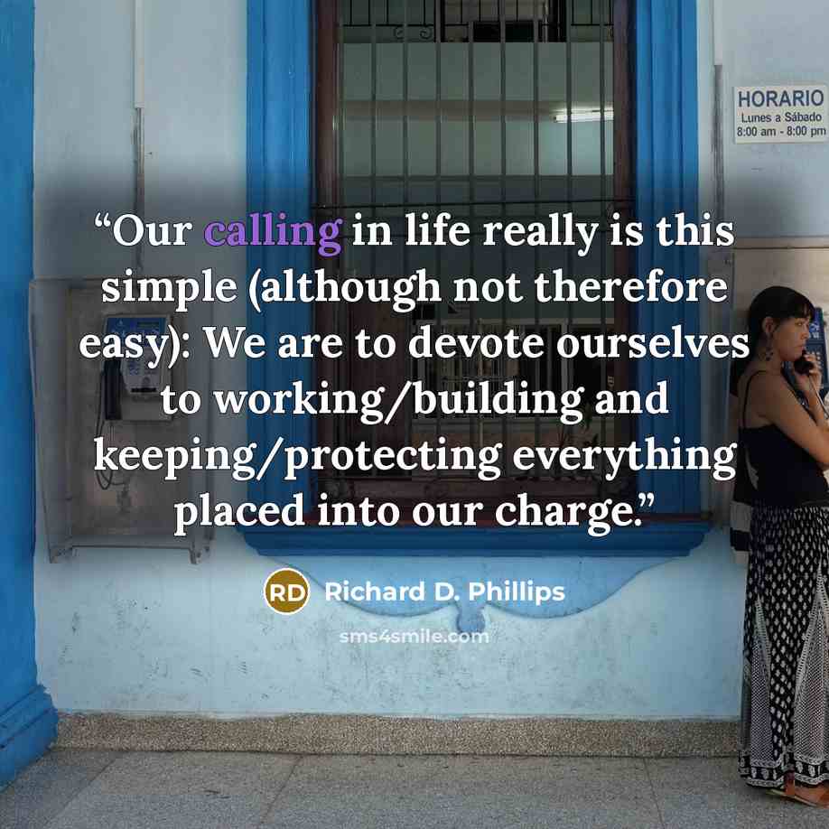 “Our calling in life really is this simple (although not therefore easy): We are to devote ourselves to working/building and keeping/protecting everything placed into our charge.” quote by Richard D. Phillips