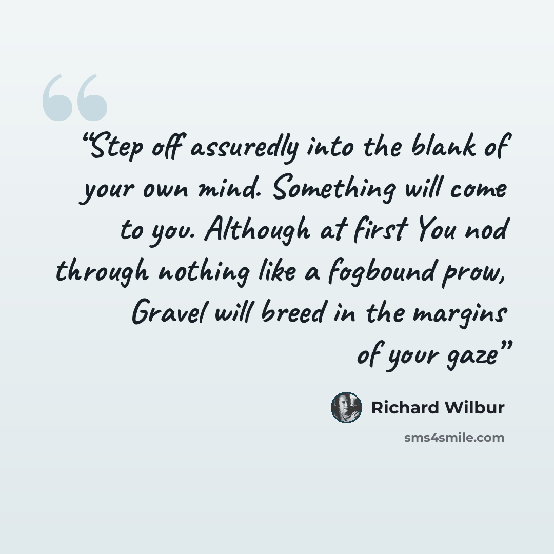 “Step off assuredly into the blank of your own mind. Something will come to you. Although at first You nod through nothing like a fogbound prow, Gravel will breed in the margins of your gaze” quote by Richard Wilbur