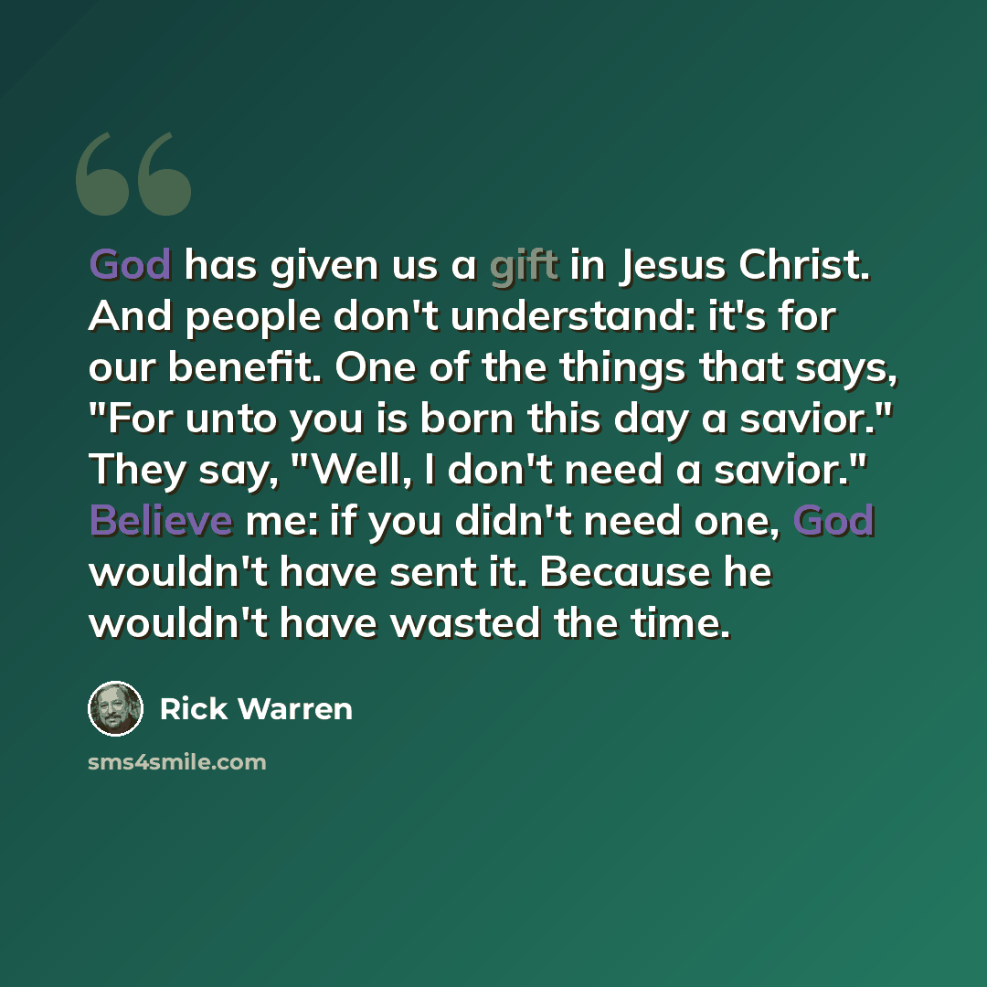 “God has given us a gift in Jesus Christ. And people don't understand: it's for our benefit. One of the things that says, "For unto you is born this day a savior." They say, "Well, I don't need a savior." Believe me: if you didn't need one, God wouldn't have sent it. Because he wouldn't have wasted…” quote by Rick Warren