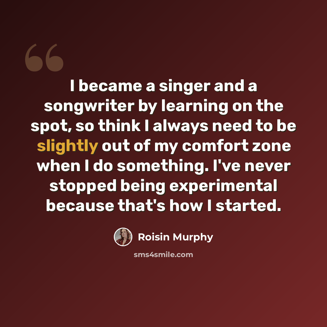 “I became a singer and a songwriter by learning on the spot, so think I always need to be slightly out of my comfort zone when I do something. I've never stopped being experimental because that's how I started.” quote by Roisin Murphy