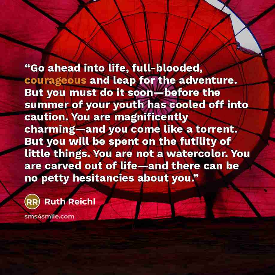“Go ahead into life, full-blooded, courageous and leap for the adventure. But you must do it soon—before the summer of your youth has cooled off into caution. You are magnificently charming—and you come like a torrent. But you will be spent on the futility of little things. You are not a…” quote by Ruth Reichl