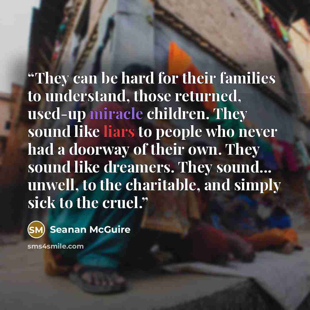 “They can be hard for their families to understand, those returned, used-up miracle children. They sound like liars to people who never had a doorway of their own. They sound like dreamers. They sound... unwell, to the charitable, and simply sick to the cruel.” quote by Seanan McGuire