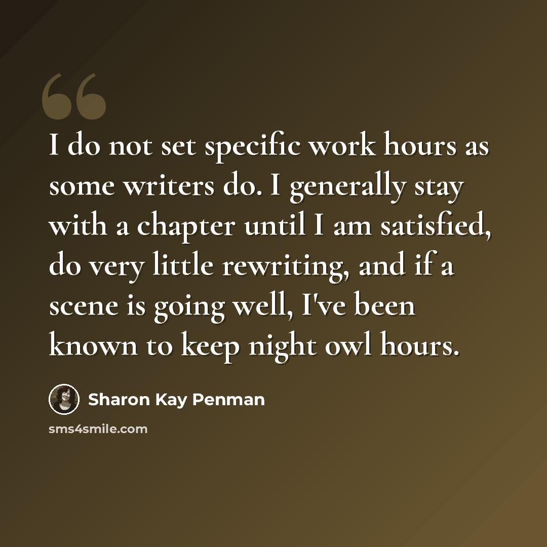 “I do not set specific work hours as some writers do. I generally stay with a chapter until I am satisfied, do very little rewriting, and if a scene is going well, I've been known to keep night owl hours.” quote by Sharon Kay Penman