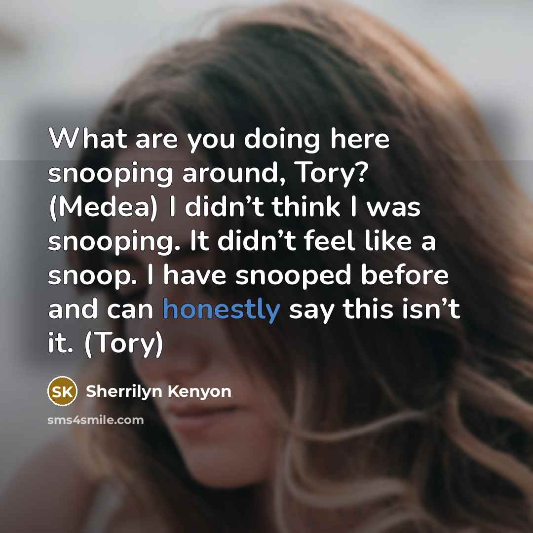 “What are you doing here snooping around, Tory? (Medea) I didn’t think I was snooping. It didn’t feel like a snoop. I have snooped before and can honestly say this isn’t it. (Tory)” quote by Sherrilyn Kenyon