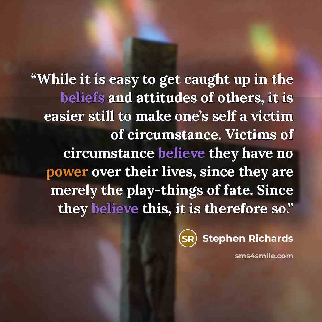 “While it is easy to get caught up in the beliefs and attitudes of others, it is easier still to make one’s self a victim of circumstance. Victims of circumstance believe they have no power over their lives, since they are merely the play-things of fate. Since they believe this, it is therefore so.” quote by Stephen Richards