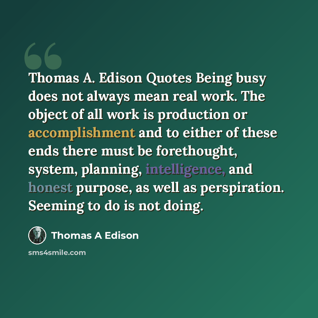 “Thomas A. Edison Quotes Being busy does not always mean real work. The object of all work is production or accomplishment and to either of these ends there must be forethought, system, planning, intelligence, and honest purpose, as well as perspiration. Seeming to do is not doing.” quote by Thomas A Edison