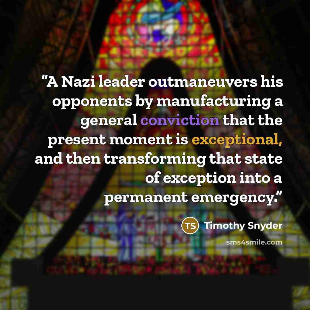 “A Nazi leader outmaneuvers his opponents by manufacturing a general conviction that the present moment is exceptional, and then transforming that state of exception into a permanent emergency.” quote by Timothy Snyder
