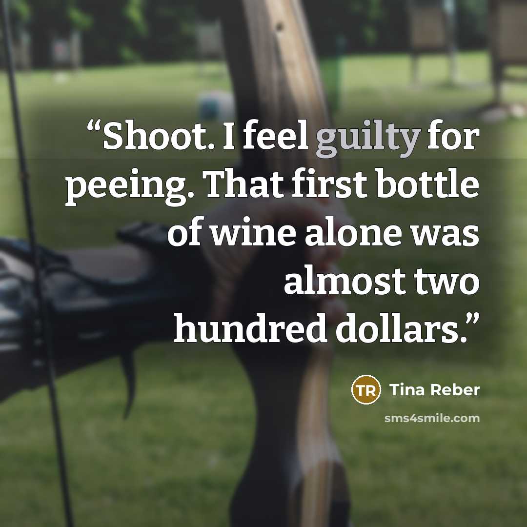 “Shoot. I feel guilty for peeing. That first bottle of wine alone was almost two hundred dollars.” quote by Tina Reber