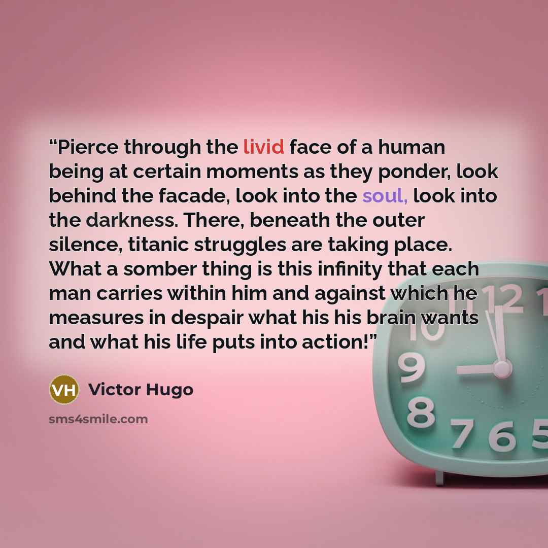 “Pierce through the livid face of a human being at certain moments as they ponder, look behind the facade, look into the soul, look into the darkness. There, beneath the outer silence, titanic struggles are taking place. What a somber thing is this infinity that each man carries within him and…” quote by Victor Hugo