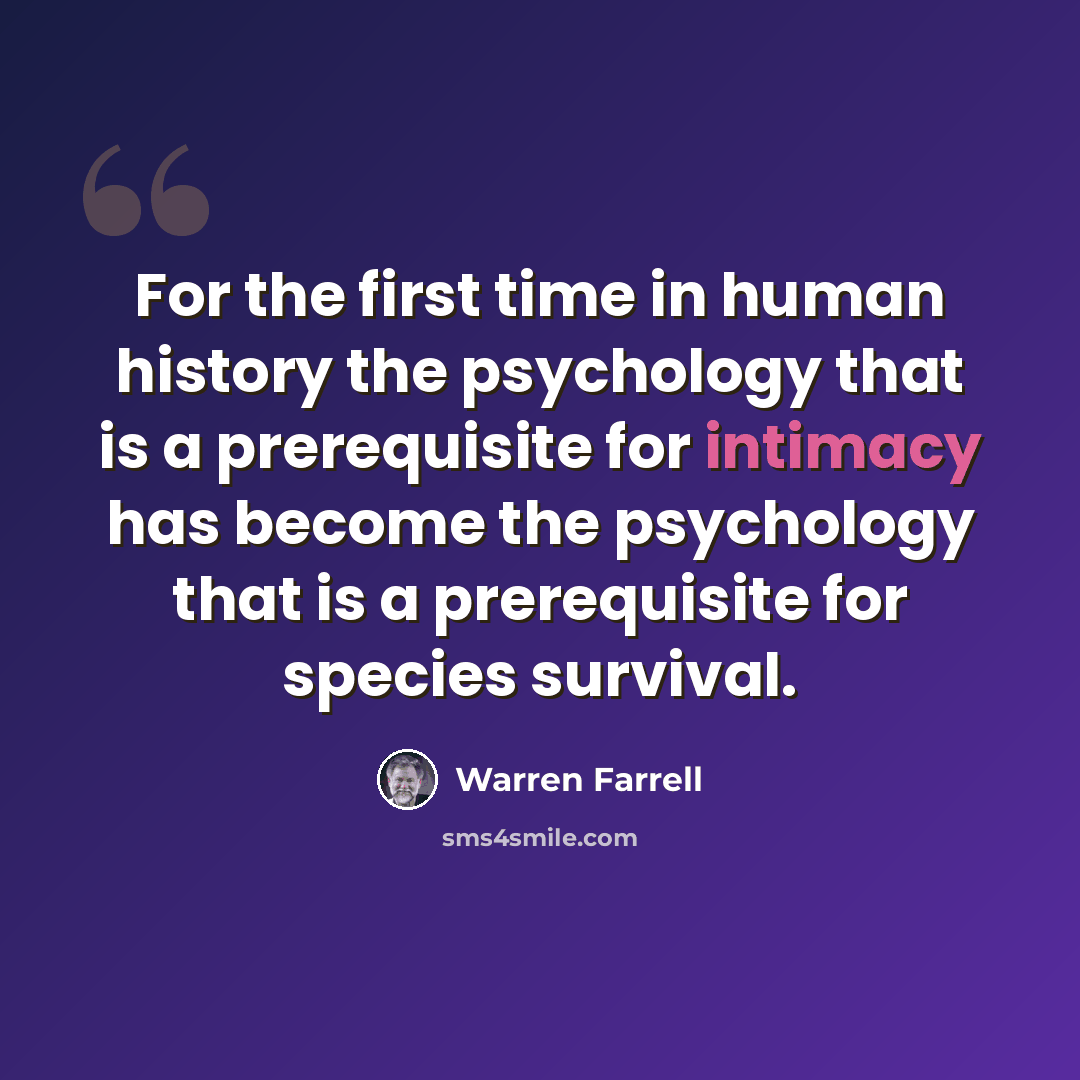 “For the first time in human history the psychology that is a prerequisite for intimacy has become the psychology that is a prerequisite for species survival.” quote by Warren Farrell