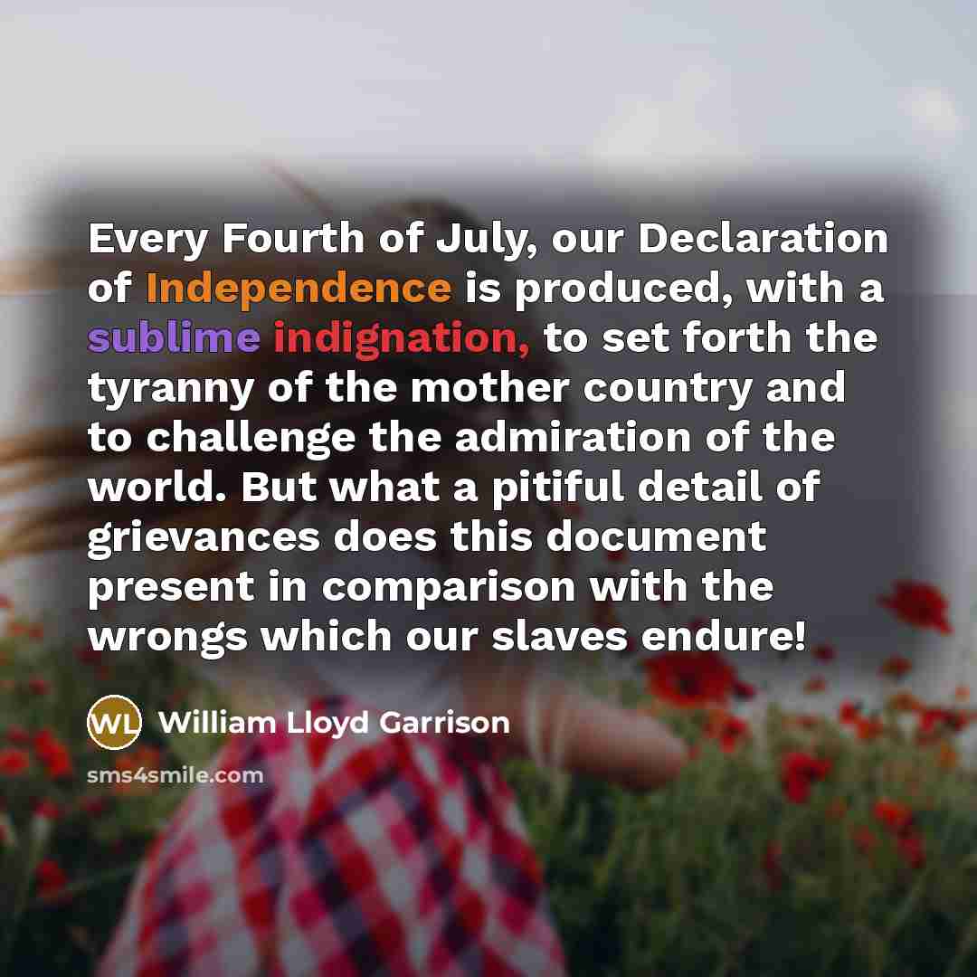 “Every Fourth of July, our Declaration of Independence is produced, with a sublime indignation, to set forth the tyranny of the mother country and to challenge the admiration of the world. But what a pitiful detail of grievances does this document present in comparison with the wrongs which our…” quote by William Lloyd Garrison