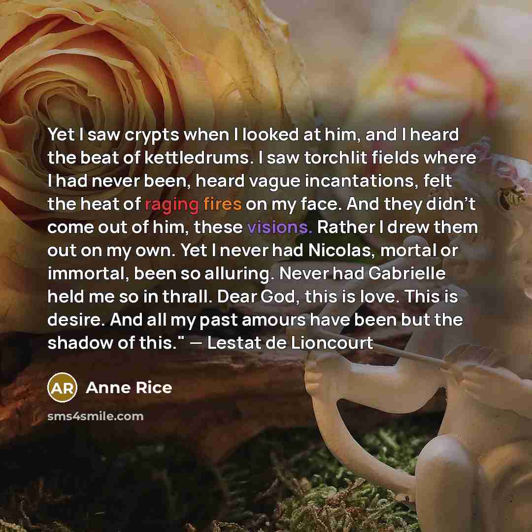 “Yet I saw crypts when I looked at him, and I heard the beat of kettledrums. I saw torchlit fields where I had never been, heard vague incantations, felt the heat of raging fires on my face. And they didn't come out of him, these visions. Rather I drew them out on my own. Yet I never had Nicolas…” quote by Anne Rice