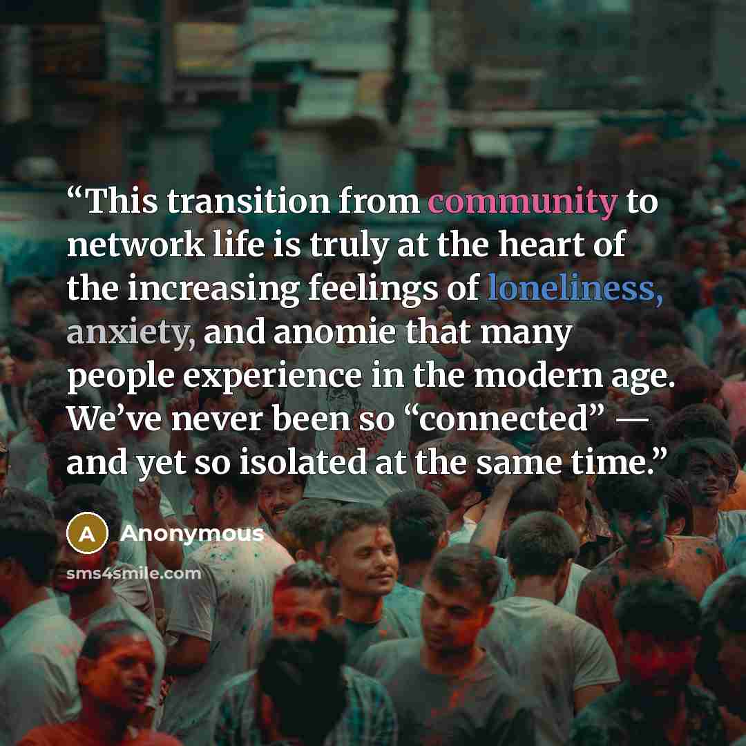 “This transition from community to network life is truly at the heart of the increasing feelings of loneliness, anxiety, and anomie that many people experience in the modern age. We’ve never been so “connected” — and yet so isolated at the same time.” quote by Anonymous