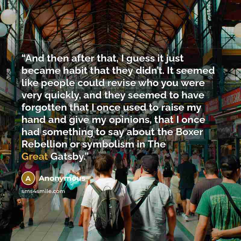 “And then after that, I guess it just became habit that they didn’t. It seemed like people could revise who you were very quickly, and they seemed to have forgotten that I once used to raise my hand and give my opinions, that I once had something to say about the Boxer Rebellion or symbolism in The…” quote by Anonymous