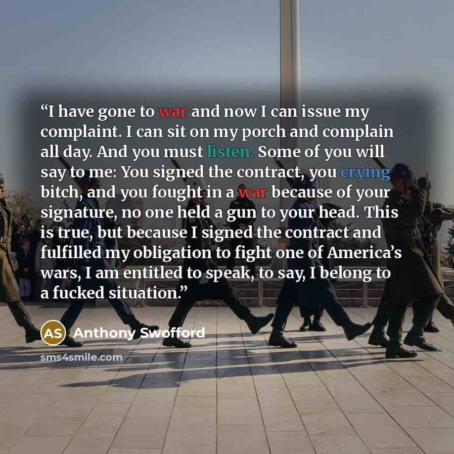 “I have gone to war and now I can issue my complaint. I can sit on my porch and complain all day. And you must listen. Some of you will say to me: You signed the contract, you crying bitch, and you fought in a war because of your signature, no one held a gun to your head. This is true, but because…” quote by Anthony Swofford