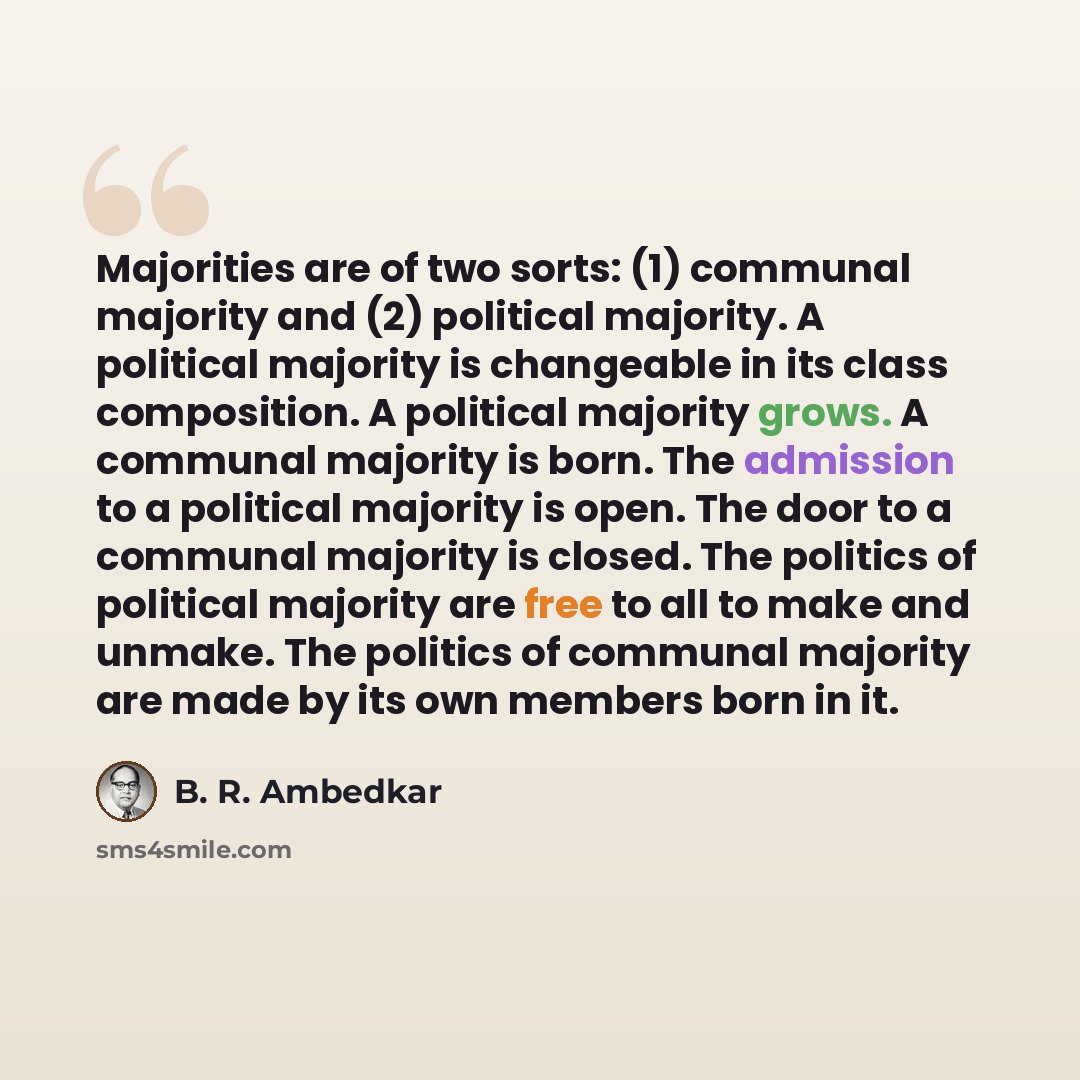 “Majorities are of two sorts: (1) communal majority and (2) political majority. A political majority is changeable in its class composition. A political majority grows. A communal majority is born. The admission to a political majority is open. The door to a communal majority is closed. The…” quote by B. R. Ambedkar