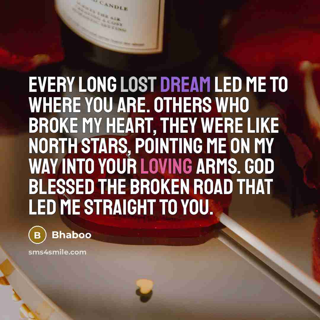 “Every long lost dream led me to where you are. Others who broke my heart, they were like North Stars, pointing me on my way into your loving arms. God blessed the broken road that led me straight to you.” quote by Bhaboo
