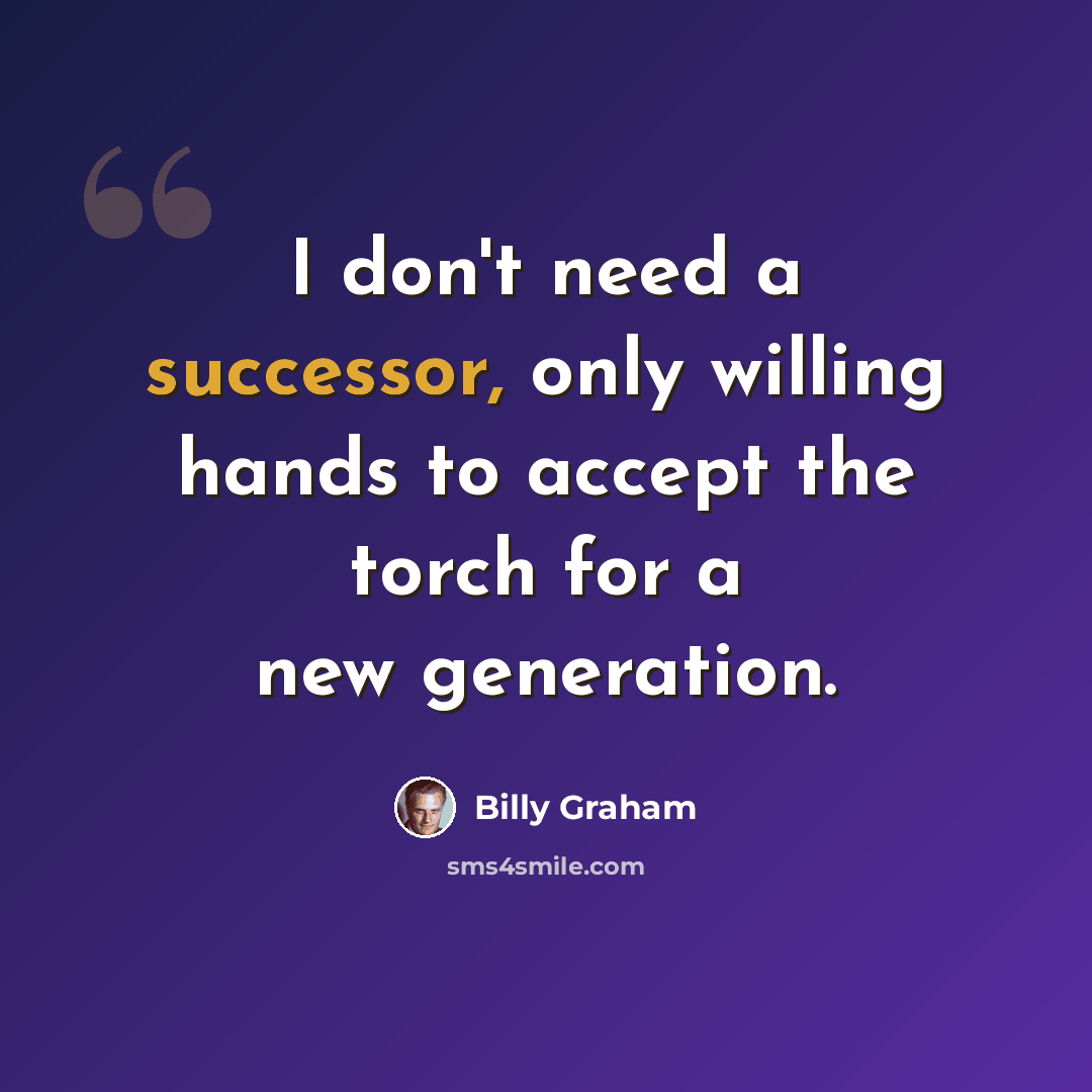 “I don't need a successor, only willing hands to accept the torch for a new generation.” quote by Billy Graham
