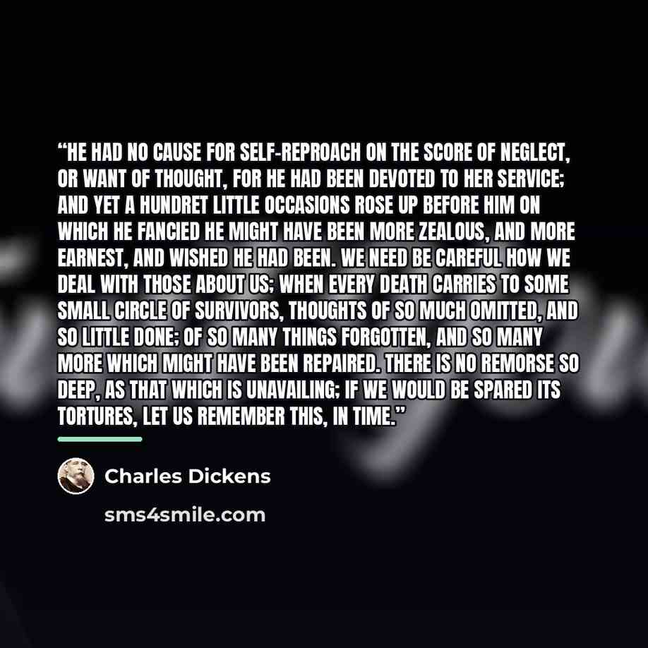 “He had no cause for self-reproach on the score of neglect, or want of thought, for he had been devoted to her service; and yet a hundret little occasions rose up before him on which he fancied he might have been more zealous, and more earnest, and wished he had been. We need be careful how we deal…” quote by Charles Dickens