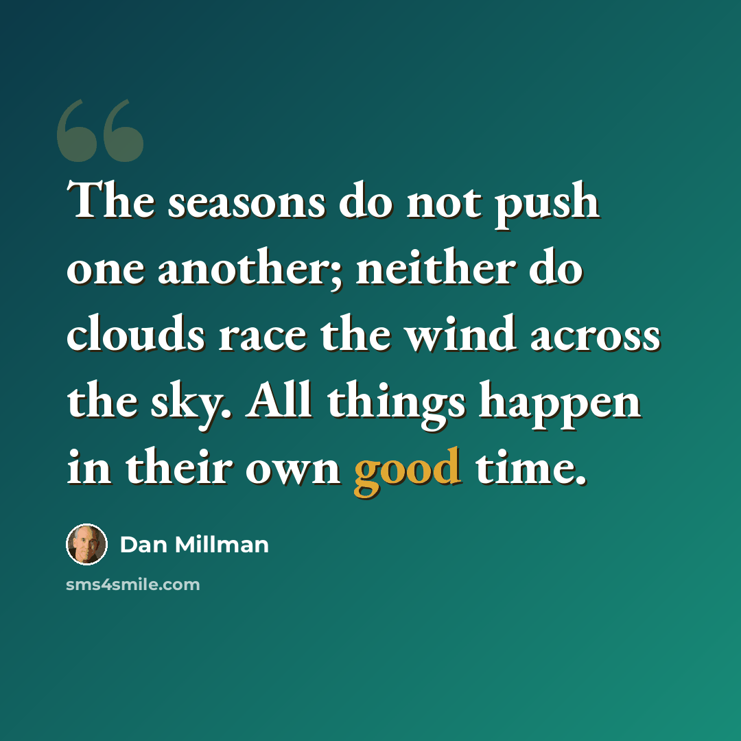 “The seasons do not push one another; neither do clouds race the wind across the sky. All things happen in their own good time.” quote by Dan Millman