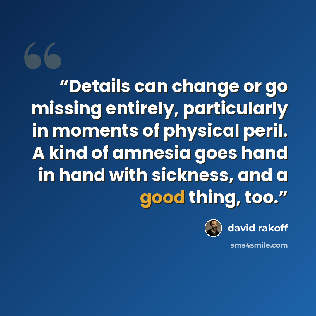“Details can change or go missing entirely, particularly in moments of physical peril. A kind of amnesia goes hand in hand with sickness, and a good thing, too.” quote by David Rakoff