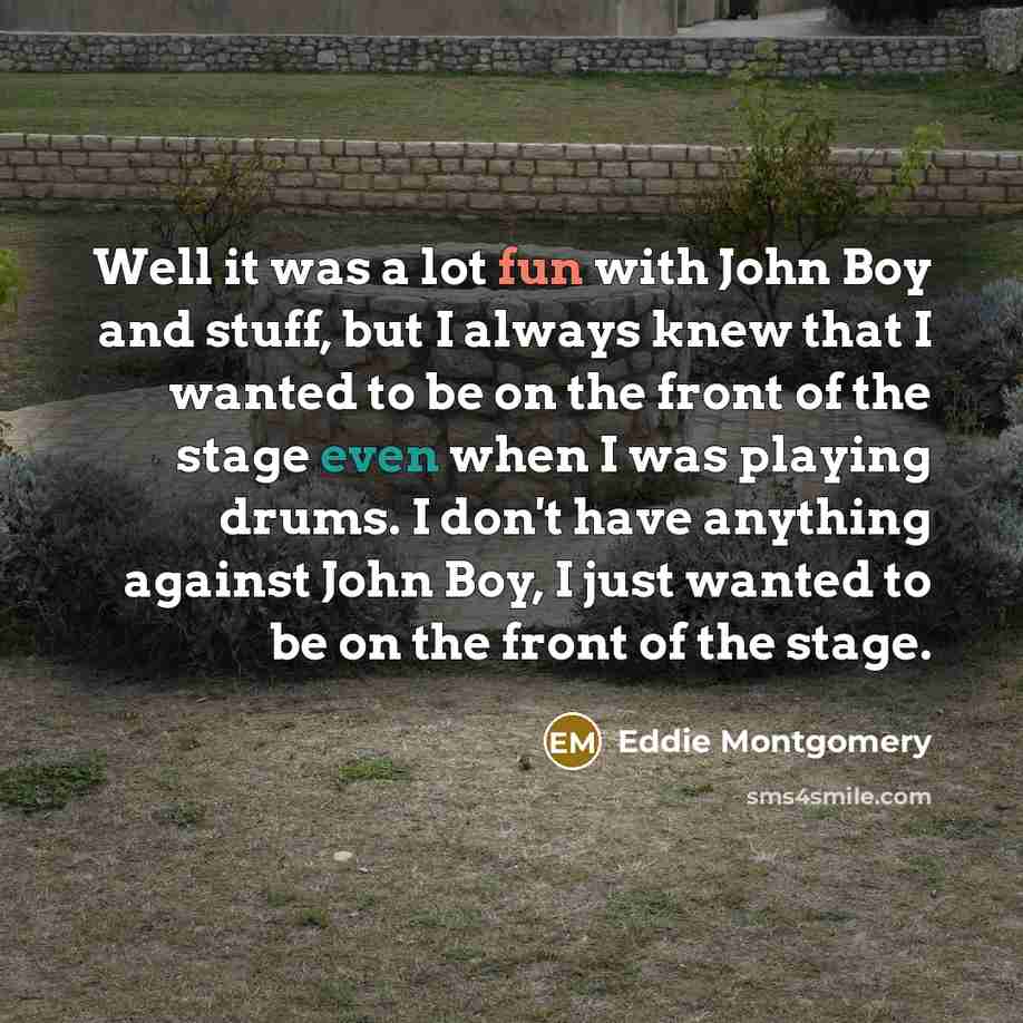 “Well it was a lot fun with John Boy and stuff, but I always knew that I wanted to be on the front of the stage even when I was playing drums. I don't have anything against John Boy, I just wanted to be on the front of the stage.” quote by Eddie Montgomery