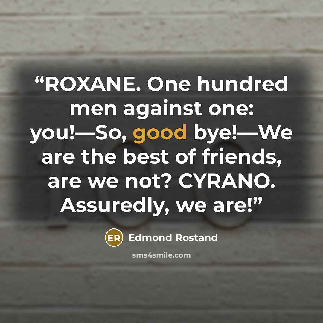 “ROXANE. One hundred men against one: you!—So, good bye!—We are the best of friends, are we not? CYRANO. Assuredly, we are!” quote by Edmond Rostand