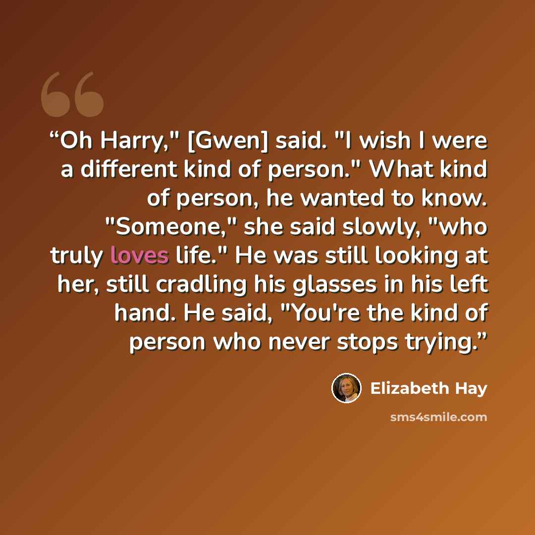 “Oh Harry," [Gwen] said. "I wish I were a different kind of person." What kind of person, he wanted to know. "Someone," she said slowly, "who truly loves life." He was still looking at her, still cradling his glasses in his left hand. He said, "You're the kind of person who never stops trying.” quote by Elizabeth Hay
