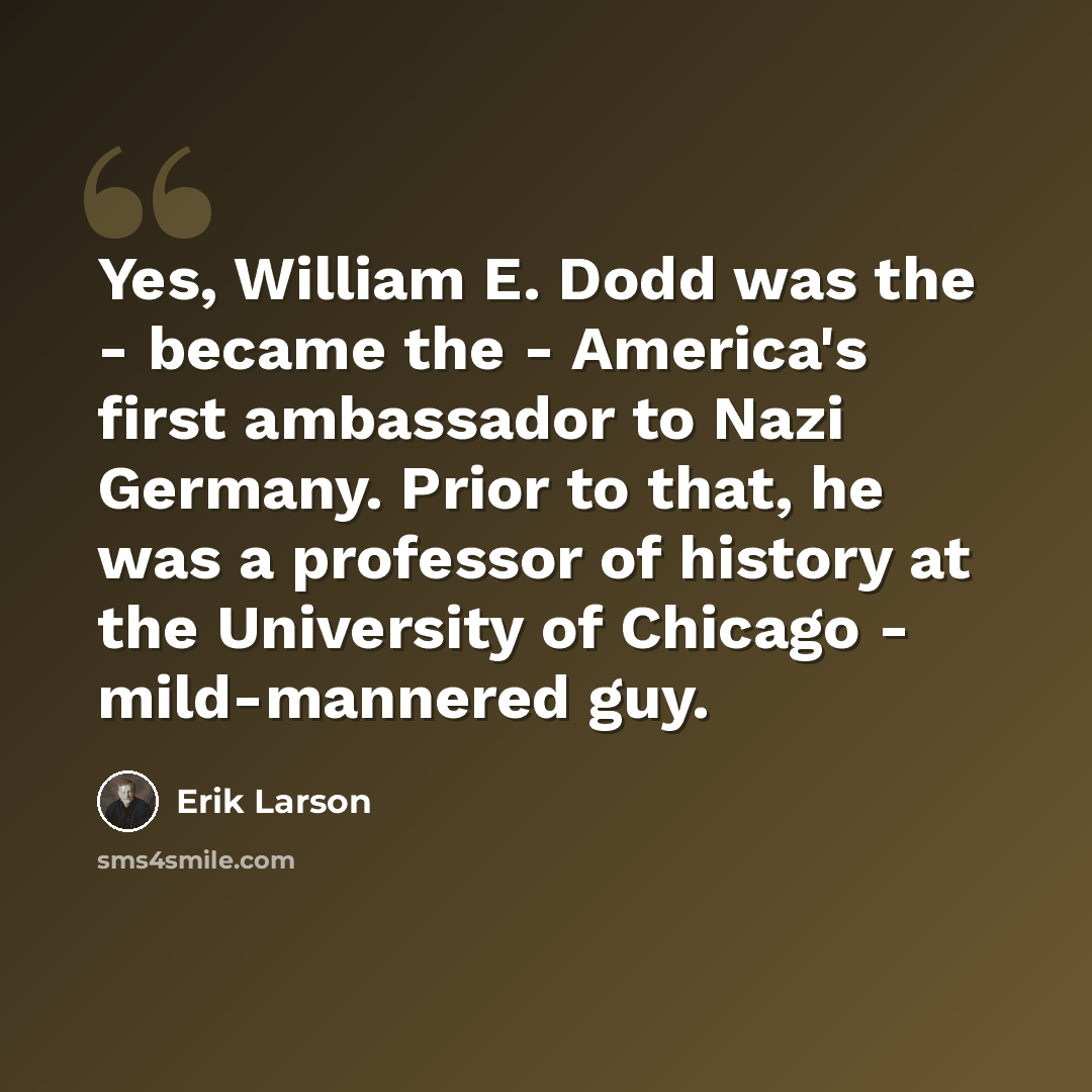 “Yes, William E. Dodd was the - became the - America's first ambassador to Nazi Germany. Prior to that, he was a professor of history at the University of Chicago - mild-mannered guy.” quote by Erik Larson