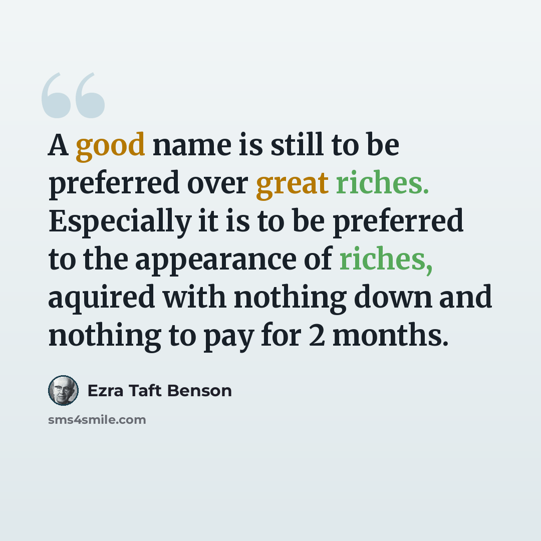 “A good name is still to be preferred over great riches. Especially it is to be preferred to the appearance of riches, aquired with nothing down and nothing to pay for 2 months.” quote by Ezra Taft Benson