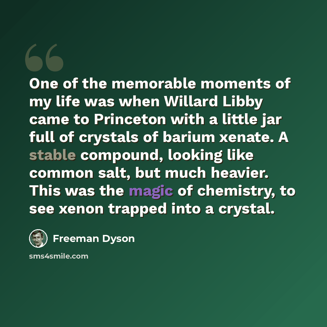 “One of the memorable moments of my life was when Willard Libby came to Princeton with a little jar full of crystals of barium xenate. A stable compound, looking like common salt, but much heavier. This was the magic of chemistry, to see xenon trapped into a crystal.” quote by Freeman Dyson
