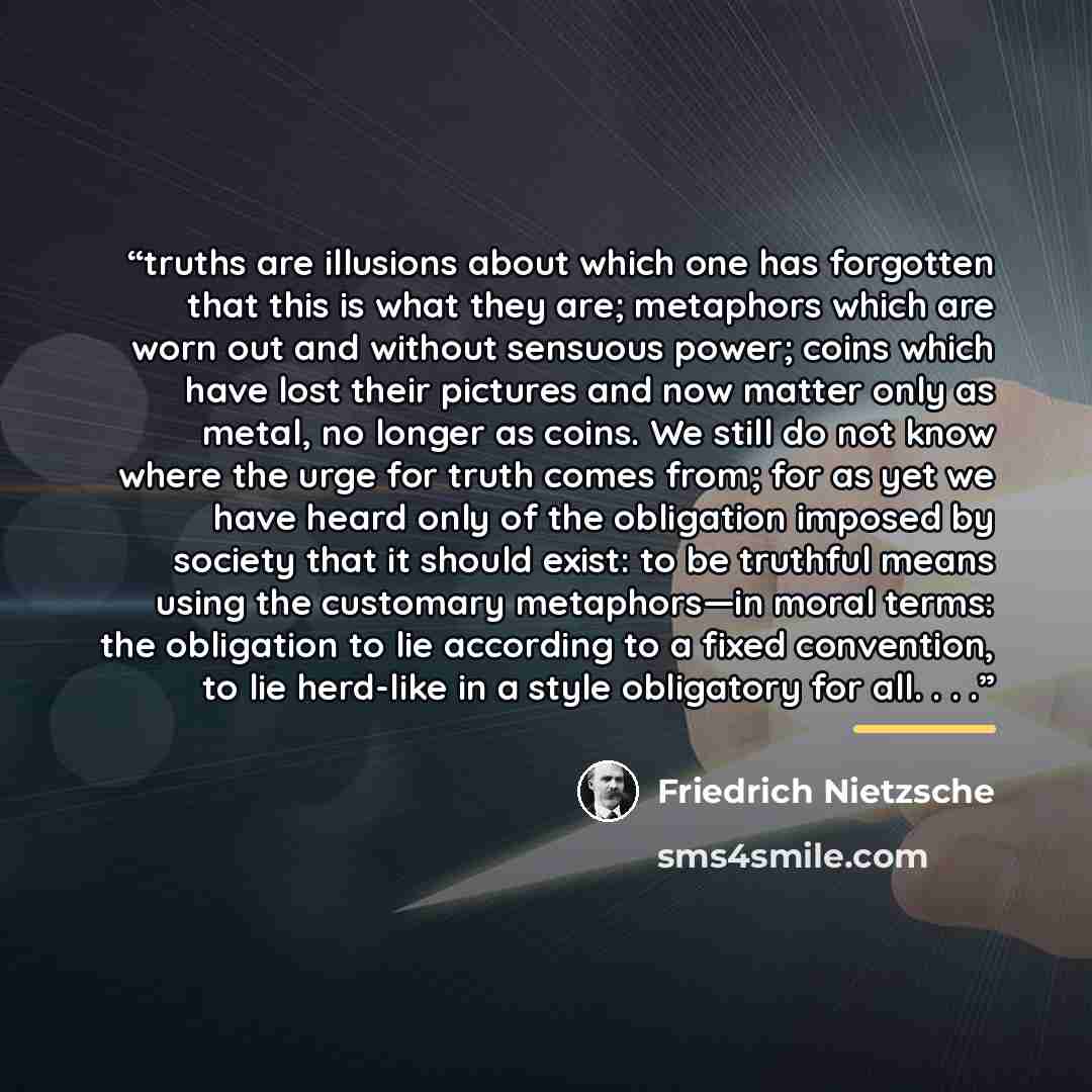 “truths are illusions about which one has forgotten that this is what they are; metaphors which are worn out and without sensuous power; coins which have lost their pictures and now matter only as metal, no longer as coins. We still do not know where the urge for truth comes from; for as yet we…” quote by Friedrich Nietzsche