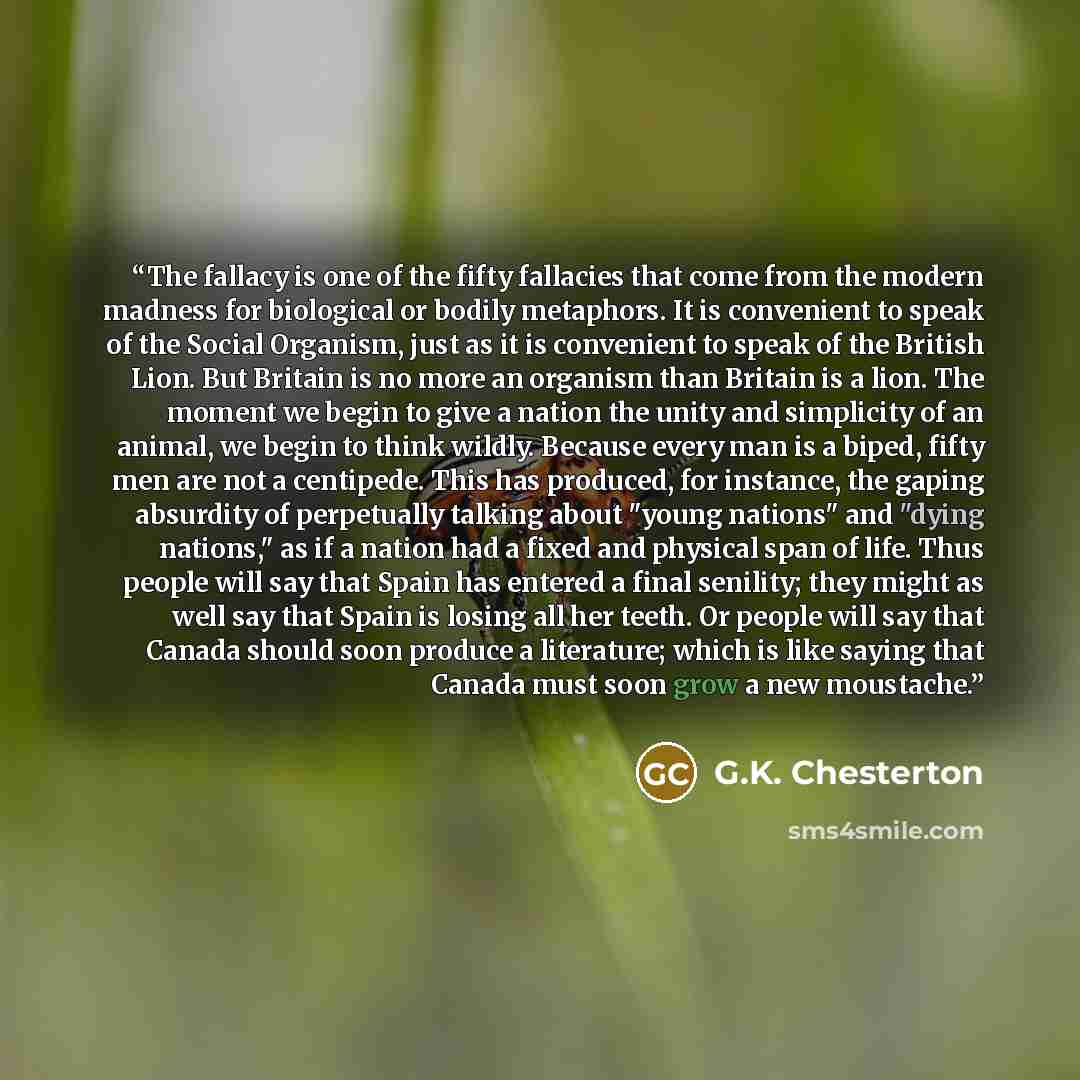 “The fallacy is one of the fifty fallacies that come from the modern madness for biological or bodily metaphors. It is convenient to speak of the Social Organism, just as it is convenient to speak of the British Lion. But Britain is no more an organism than Britain is a lion. The moment we begin to…” quote by G.K. Chesterton
