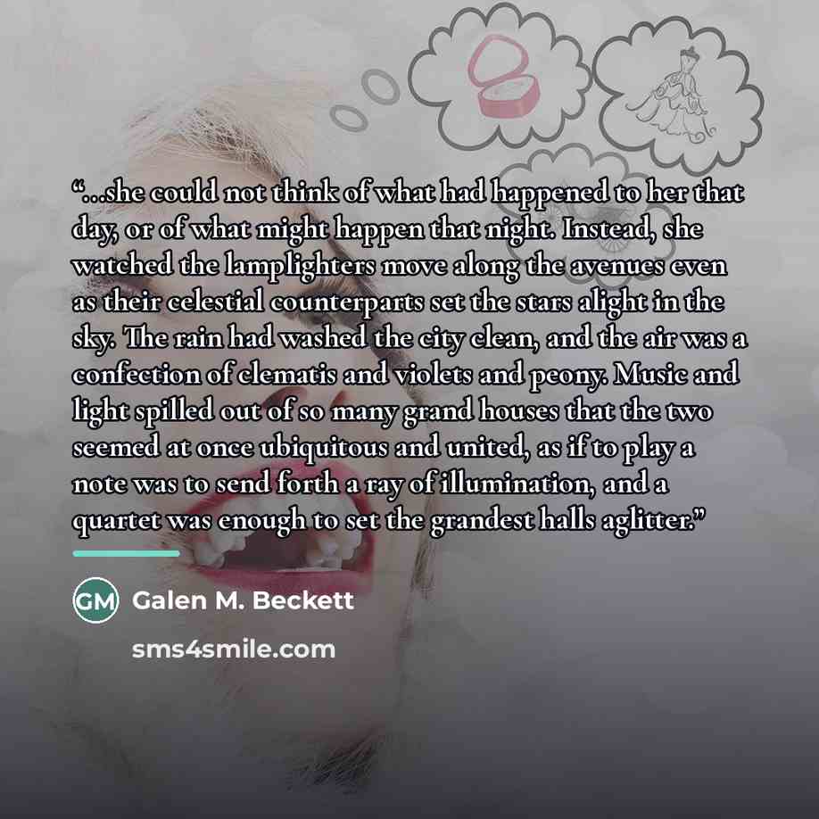 “...she could not think of what had happened to her that day, or of what might happen that night. Instead, she watched the lamplighters move along the avenues even as their celestial counterparts set the stars alight in the sky. The rain had washed the city clean, and the air was a confection of…” quote by Galen M. Beckett