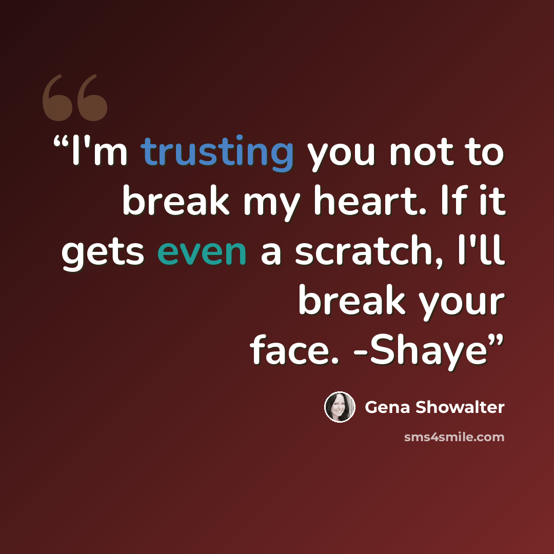 “I'm trusting you not to break my heart. If it gets even a scratch, I'll break your face. -Shaye” quote by Gena Showalter