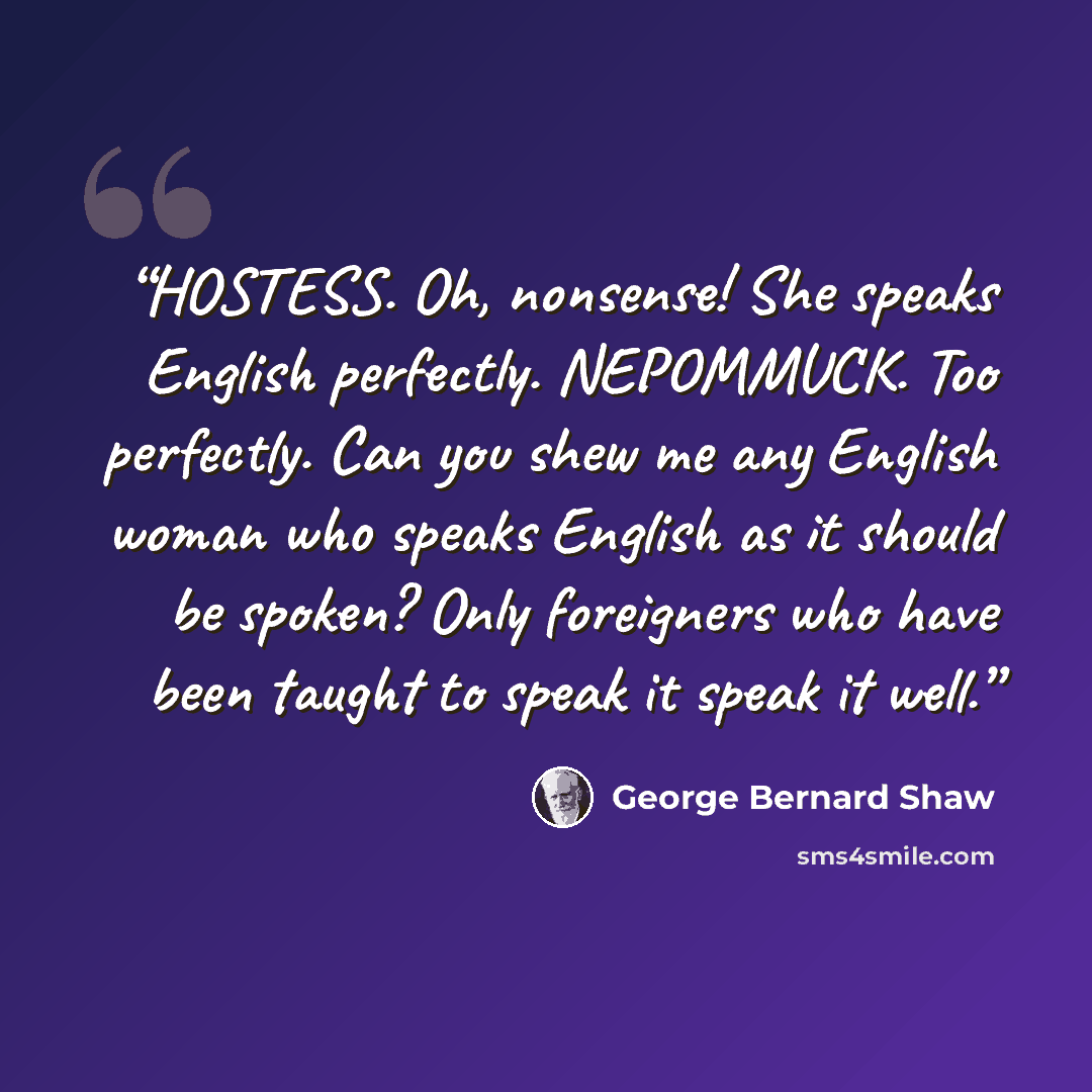 “HOSTESS. Oh, nonsense! She speaks English perfectly. NEPOMMUCK. Too perfectly. Can you shew me any English woman who speaks English as it should be spoken? Only foreigners who have been taught to speak it speak it well.” quote by George Bernard Shaw