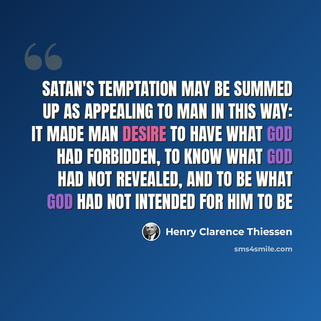 “Satan's temptation may be summed up as appealing to man in this way: it made man desire to have what God had forbidden, to know what God had not revealed, and to be what God had not intended for him to be” quote by Henry Clarence Thiessen